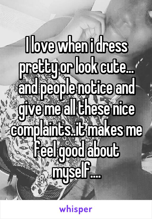 I love when i dress pretty or look cute... and people notice and give me all these nice complaints..it makes me feel good about myself....