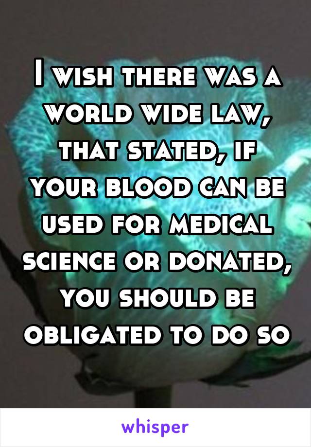 I wish there was a world wide law, that stated, if your blood can be used for medical science or donated, you should be obligated to do so 