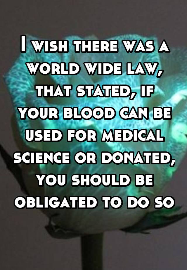 I wish there was a world wide law, that stated, if your blood can be used for medical science or donated, you should be obligated to do so 