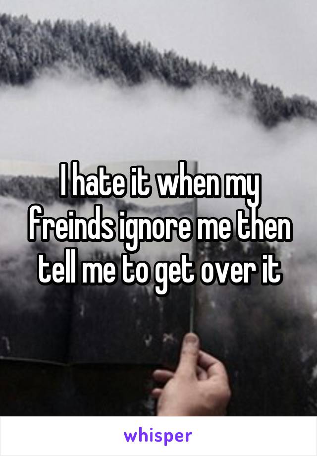 I hate it when my freinds ignore me then tell me to get over it
