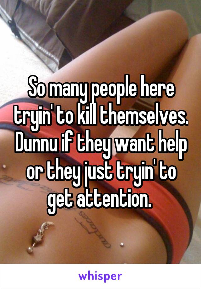 So many people here tryin' to kill themselves. Dunnu if they want help or they just tryin' to get attention. 
