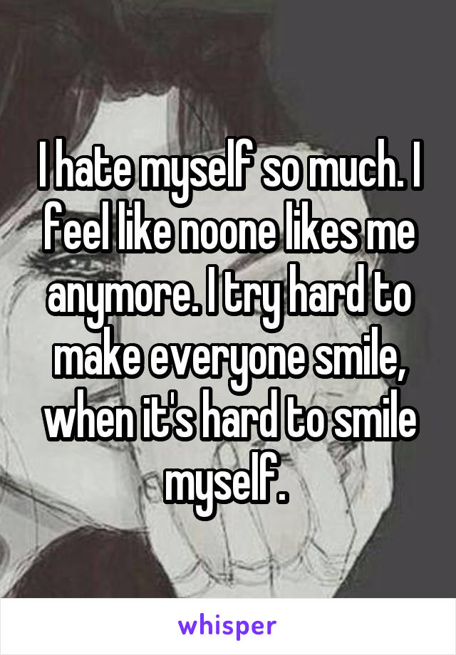 I hate myself so much. I feel like noone likes me anymore. I try hard to make everyone smile, when it's hard to smile myself. 
