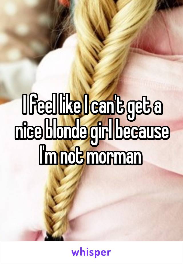 I feel like I can't get a nice blonde girl because I'm not morman 