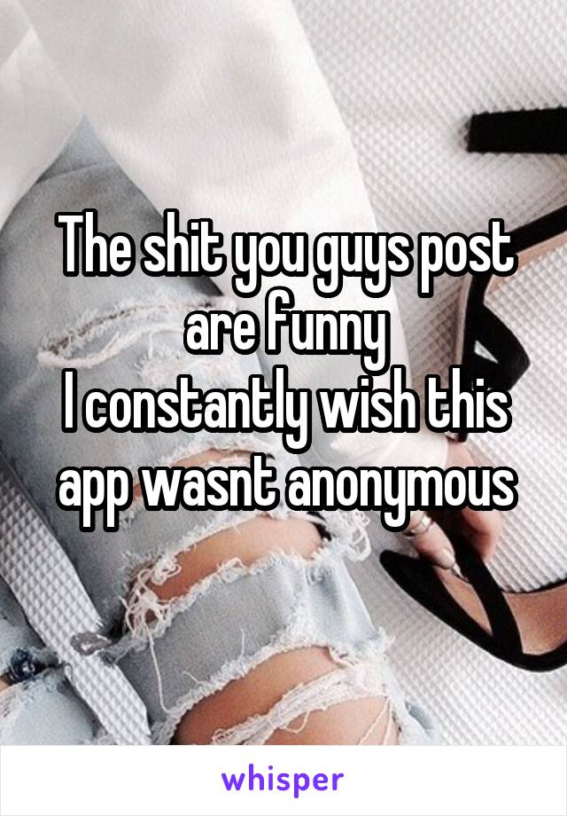 The shit you guys post are funny
I constantly wish this app wasnt anonymous

