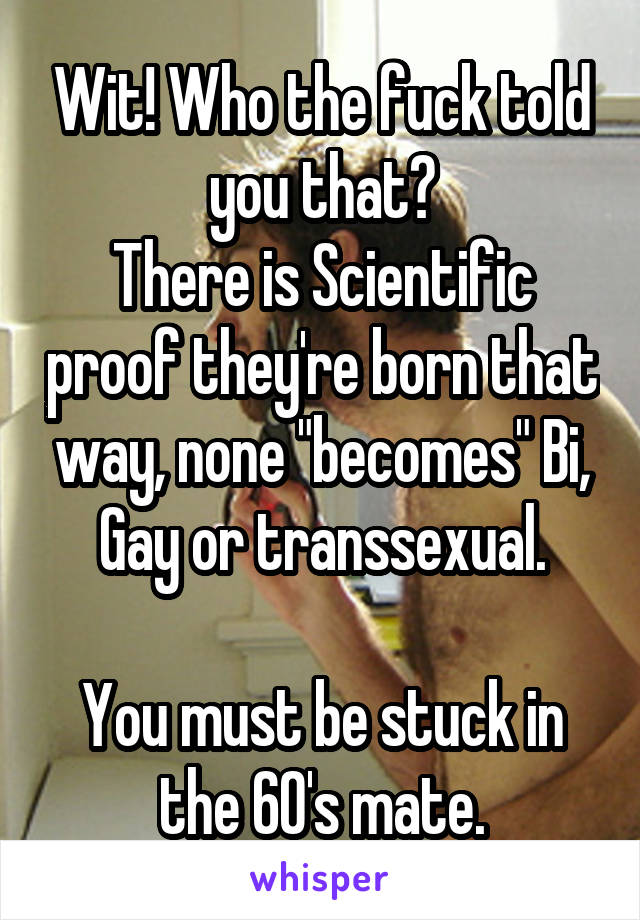 Wit! Who the fuck told you that?
There is Scientific proof they're born that way, none "becomes" Bi, Gay or transsexual.

You must be stuck in the 60's mate.