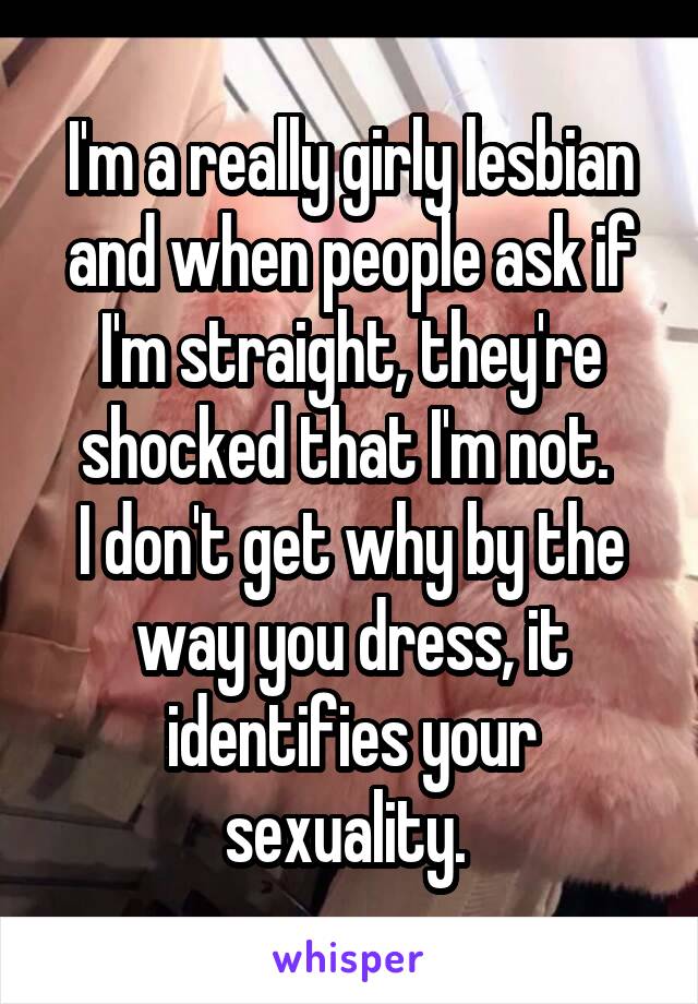 I'm a really girly lesbian and when people ask if I'm straight, they're shocked that I'm not. 
I don't get why by the way you dress, it identifies your sexuality. 