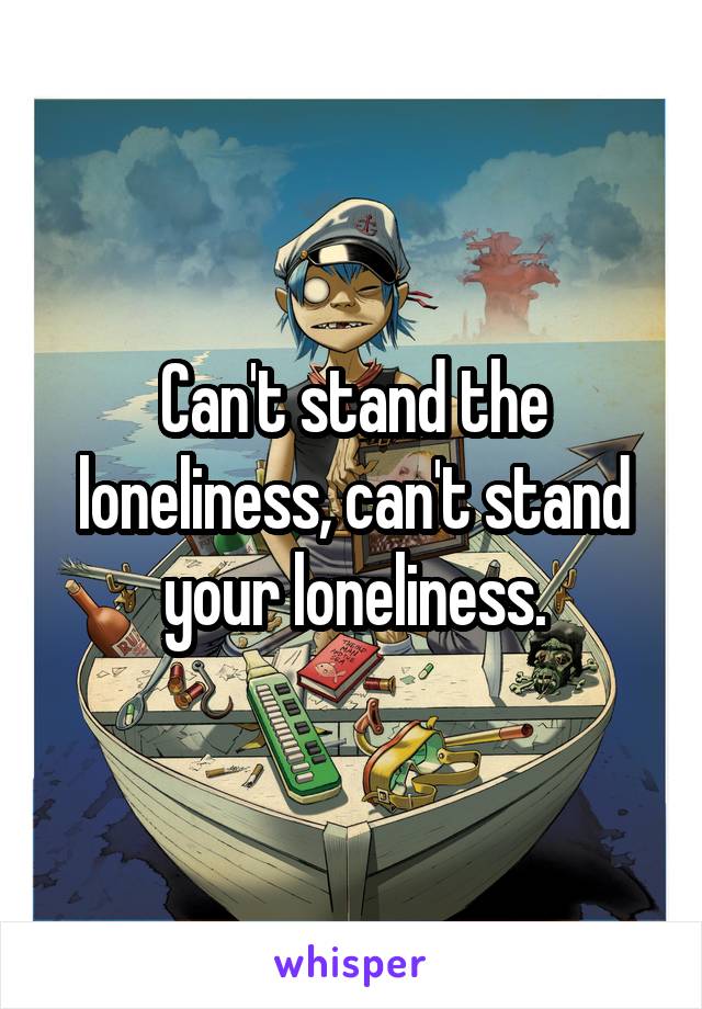 Can't stand the loneliness, can't stand your loneliness.