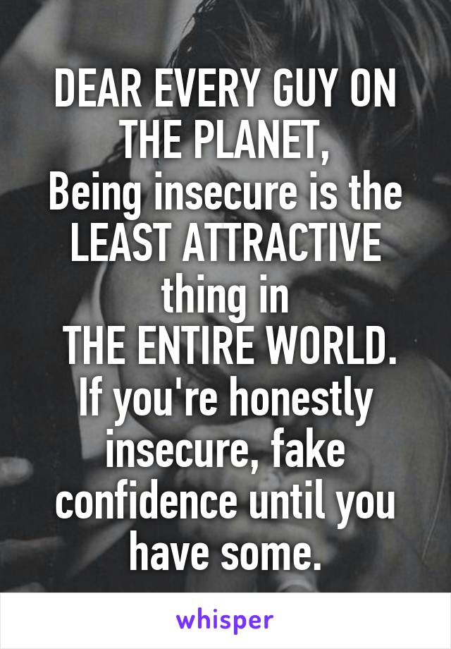 DEAR EVERY GUY ON THE PLANET,
Being insecure is the LEAST ATTRACTIVE thing in
 THE ENTIRE WORLD.
If you're honestly insecure, fake confidence until you have some.