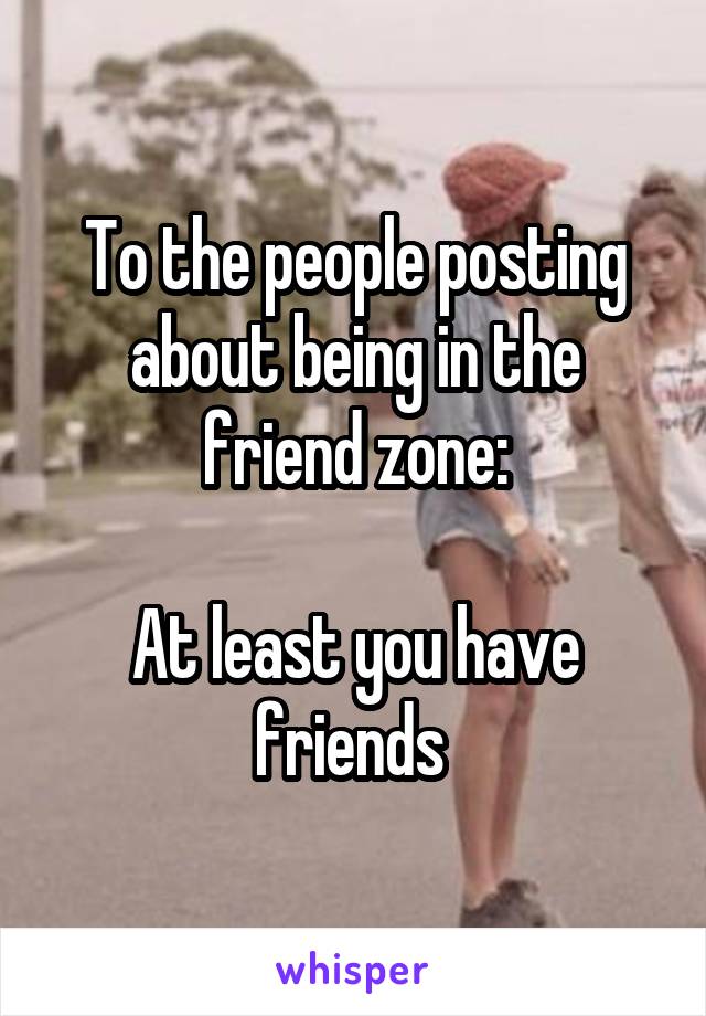 To the people posting about being in the friend zone:

At least you have friends 