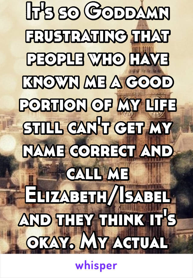 It's so Goddamn frustrating that people who have known me a good portion of my life still can't get my name correct and call me Elizabeth/Isabel and they think it's okay. My actual name is Isabella.