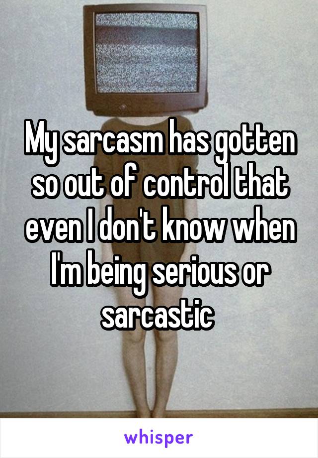 My sarcasm has gotten so out of control that even I don't know when I'm being serious or sarcastic 