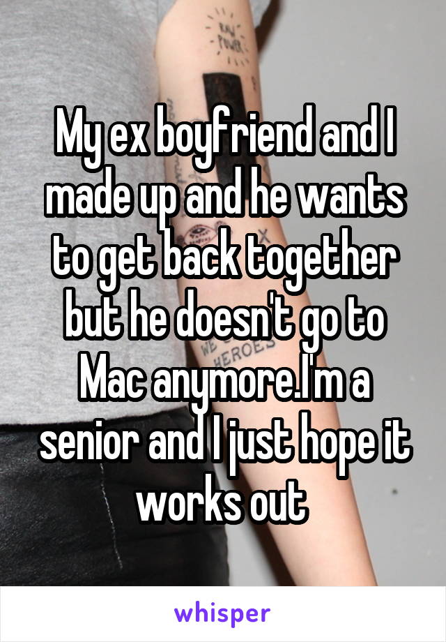 My ex boyfriend and I made up and he wants to get back together but he doesn't go to Mac anymore.I'm a senior and I just hope it works out 