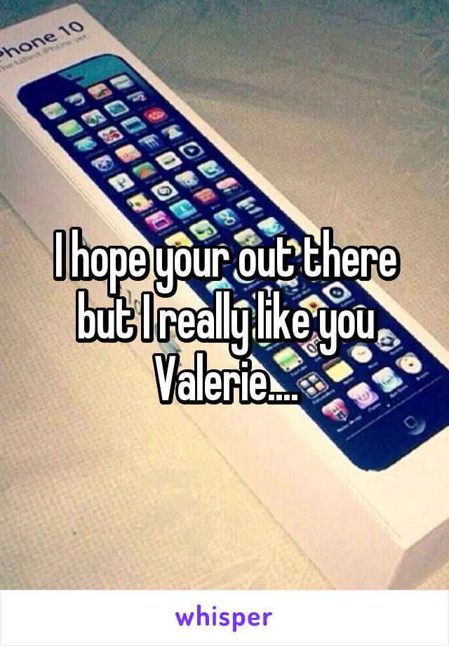 I hope your out there but I really like you Valerie....