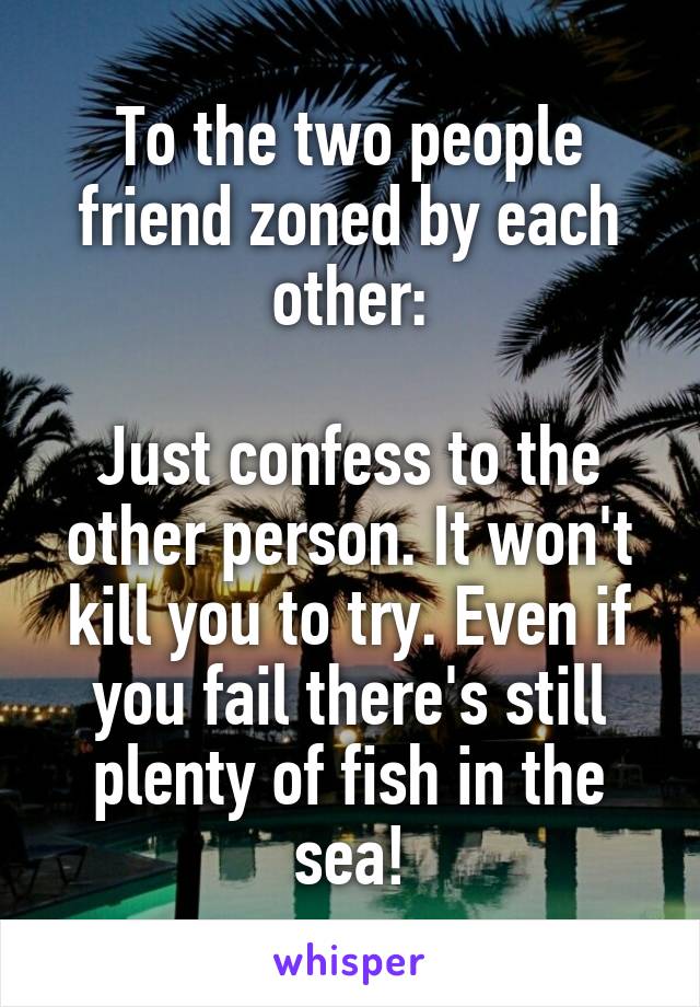 To the two people friend zoned by each other:

Just confess to the other person. It won't kill you to try. Even if you fail there's still plenty of fish in the sea!