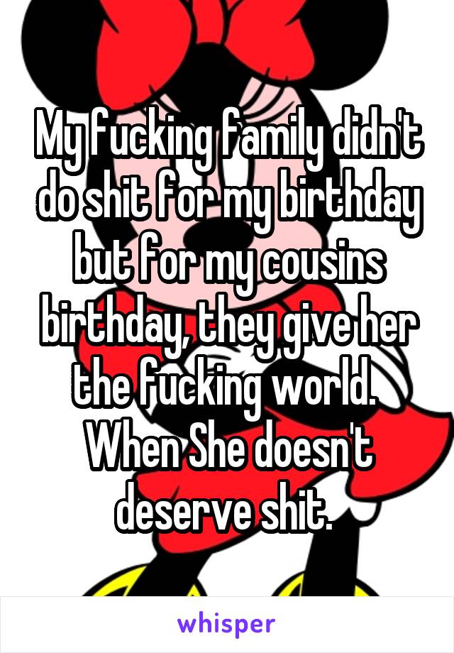 My fucking family didn't do shit for my birthday but for my cousins birthday, they give her the fucking world.  When She doesn't deserve shit. 