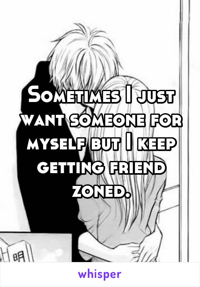 Sometimes I just want someone for myself but I keep getting friend zoned.