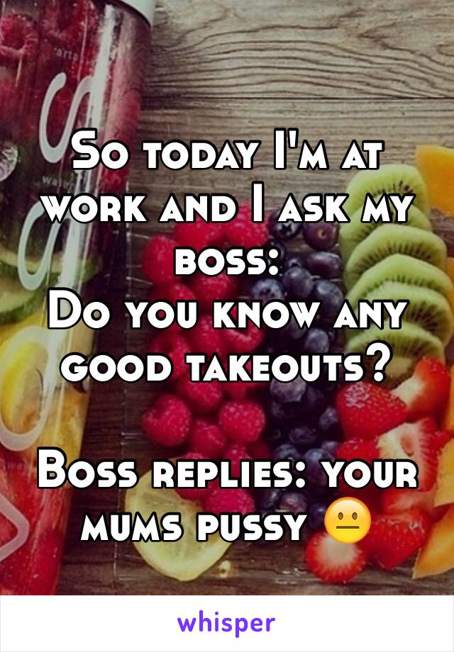 So today I'm at work and I ask my boss: 
Do you know any good takeouts? 

Boss replies: your mums pussy 😐