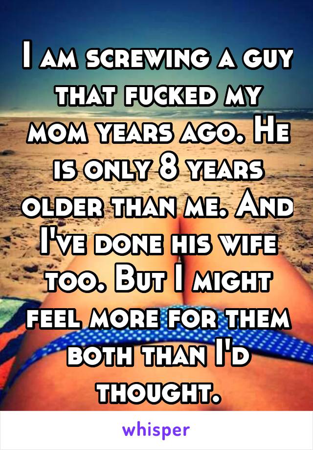 I am screwing a guy that fucked my mom years ago. He is only 8 years older than me. And I've done his wife too. But I might feel more for them both than I'd thought.
