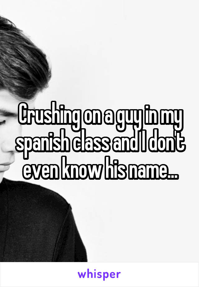 Crushing on a guy in my spanish class and I don't even know his name...