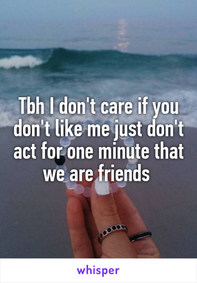 Tbh I don't care if you don't like me just don't act for one minute that we are friends 