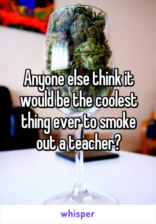 Anyone else think it would be the coolest thing ever to smoke out a teacher?