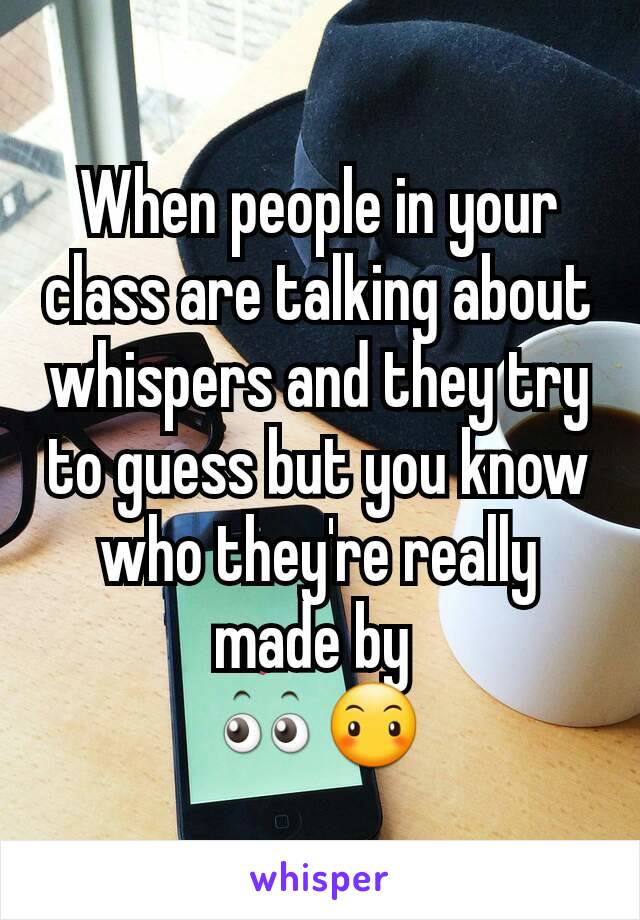 When people in your class are talking about whispers and they try to guess but you know who they're really made by 
👀😶
