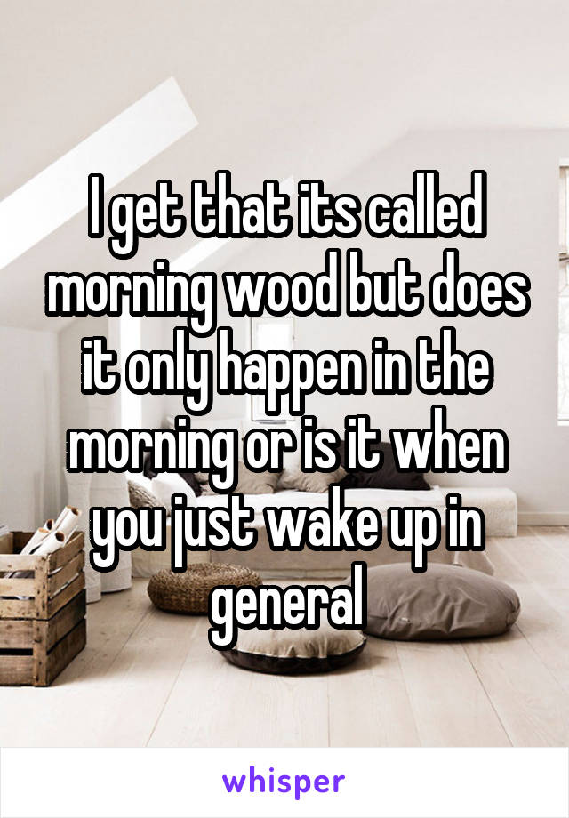 I get that its called morning wood but does it only happen in the morning or is it when you just wake up in general