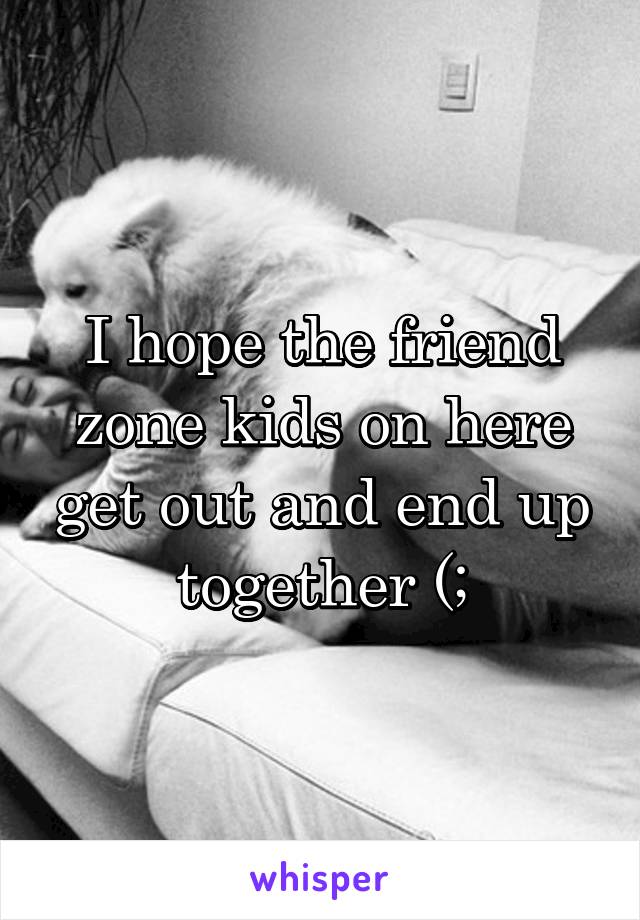 I hope the friend zone kids on here get out and end up together (;