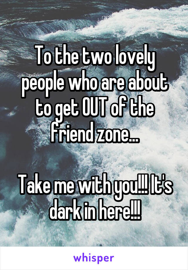 To the two lovely people who are about to get OUT of the friend zone...

Take me with you!!! It's dark in here!!!