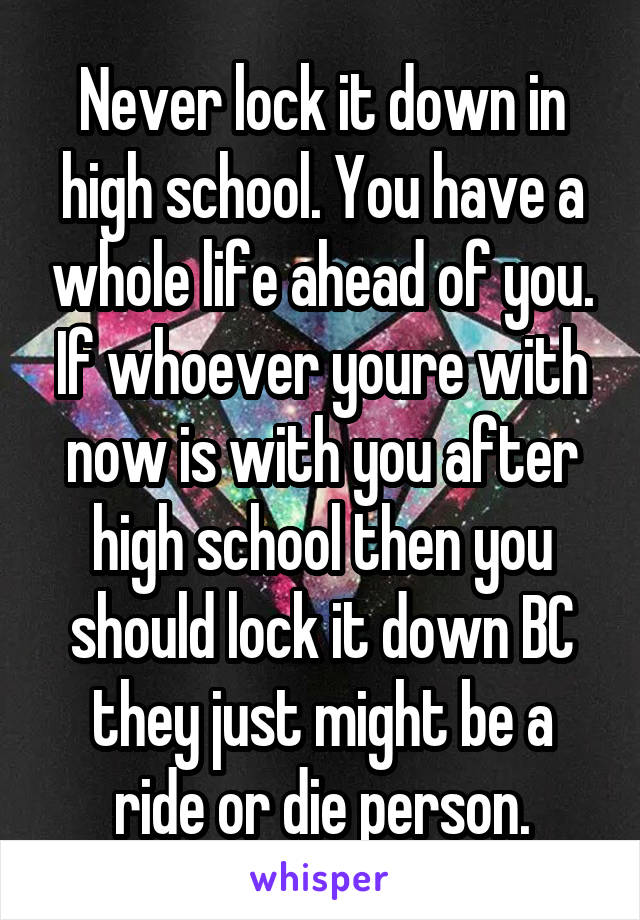 Never lock it down in high school. You have a whole life ahead of you. If whoever youre with now is with you after high school then you should lock it down BC they just might be a ride or die person.