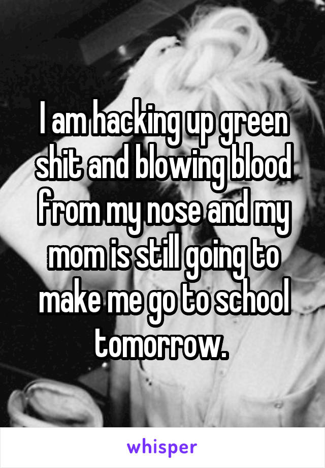 I am hacking up green shit and blowing blood from my nose and my mom is still going to make me go to school tomorrow. 