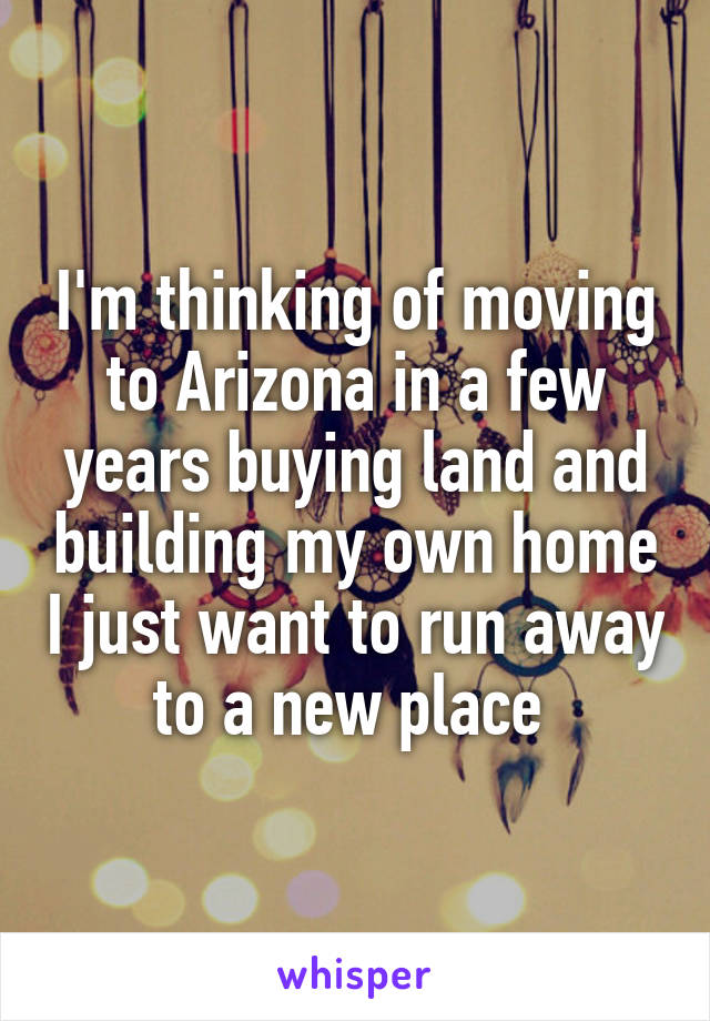 I'm thinking of moving to Arizona in a few years buying land and building my own home I just want to run away to a new place 