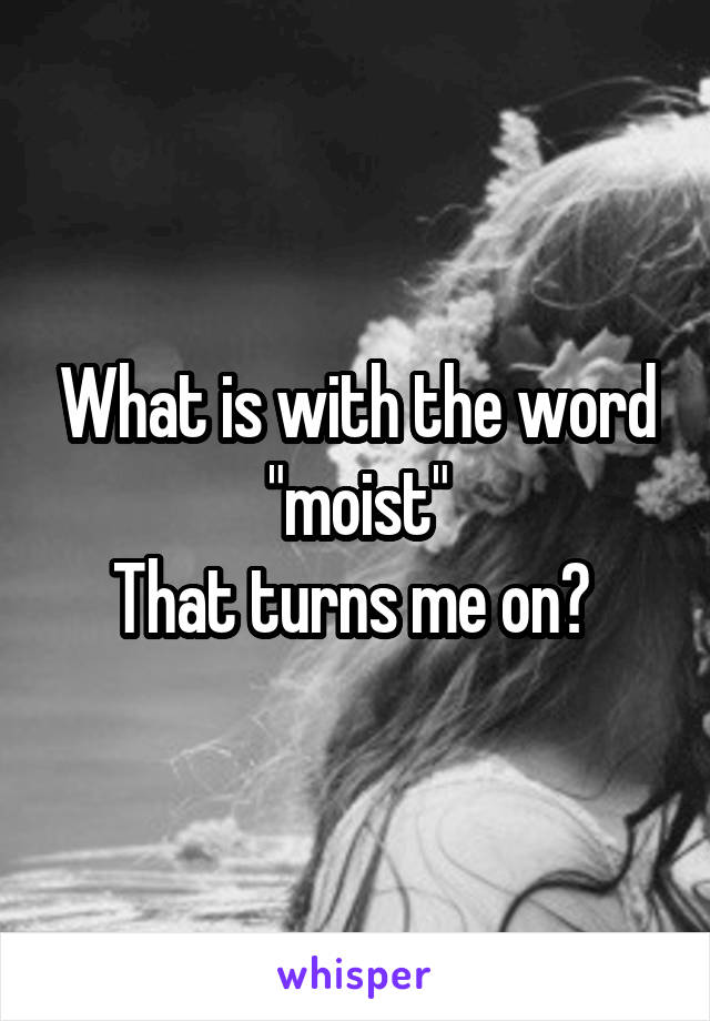 What is with the word "moist"
That turns me on? 