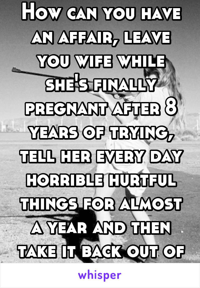 How can you have an affair, leave you wife while she's finally pregnant after 8 years of trying, tell her every day horrible hurtful things for almost a year and then take it back out of nowhere. 
