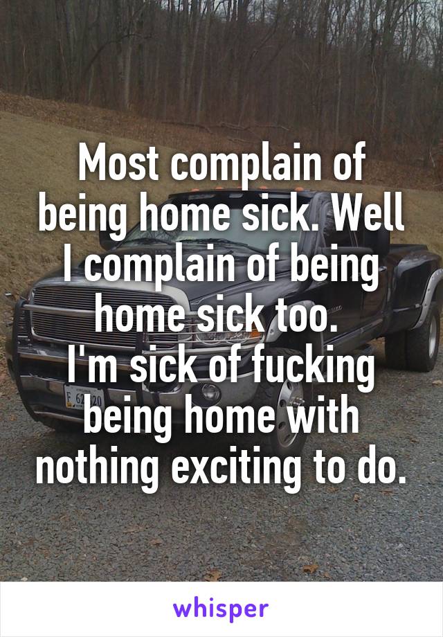 Most complain of being home sick. Well I complain of being home sick too. 
I'm sick of fucking being home with nothing exciting to do.