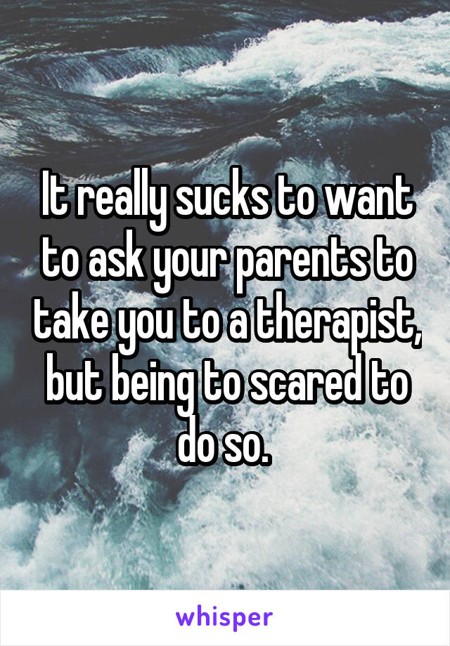 It really sucks to want to ask your parents to take you to a therapist, but being to scared to do so. 