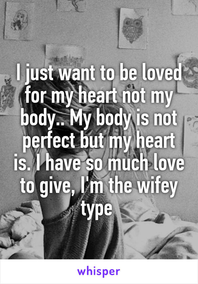 I just want to be loved for my heart not my body.. My body is not perfect but my heart is. I have so much love to give, I'm the wifey type 
