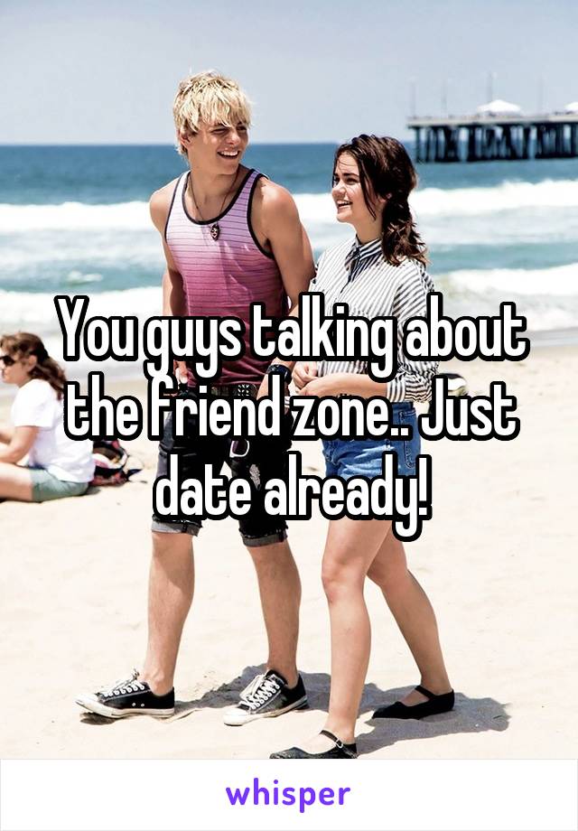 You guys talking about the friend zone.. Just date already!