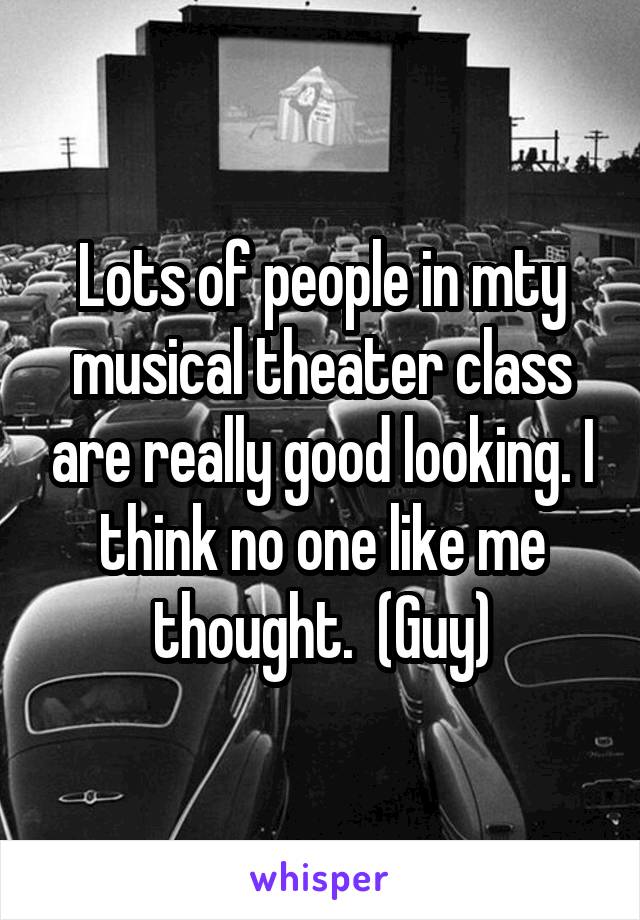 Lots of people in mty musical theater class are really good looking. I think no one like me thought.  (Guy)