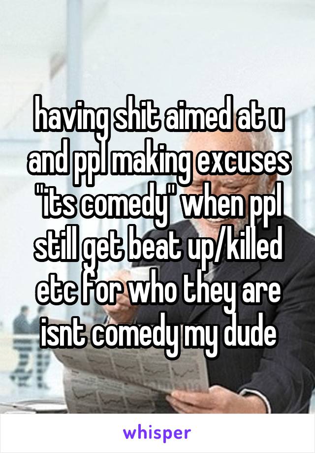 having shit aimed at u and ppl making excuses "its comedy" when ppl still get beat up/killed etc for who they are isnt comedy my dude