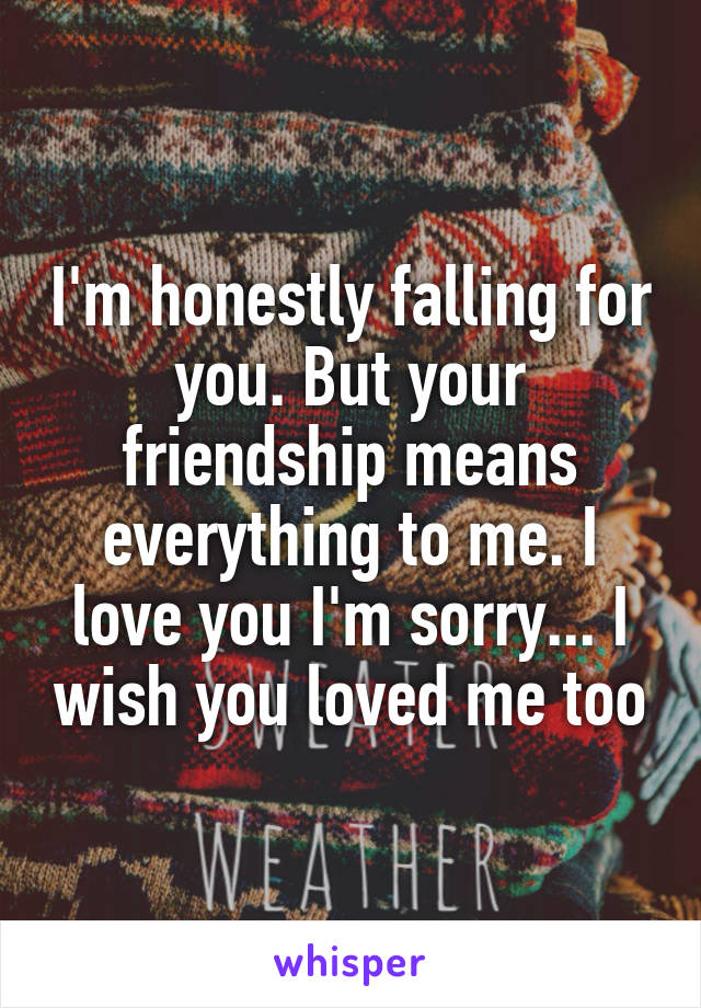 I'm honestly falling for you. But your friendship means everything to me. I love you I'm sorry... I wish you loved me too