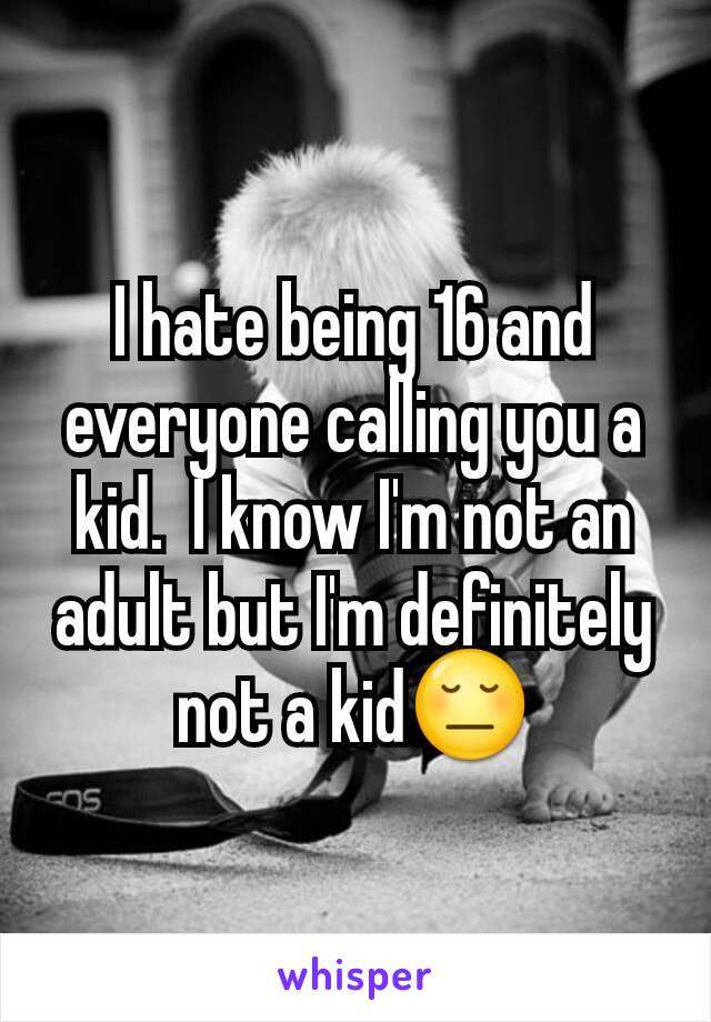 I hate being 16 and everyone calling you a kid.  I know I'm not an adult but I'm definitely not a kid😔