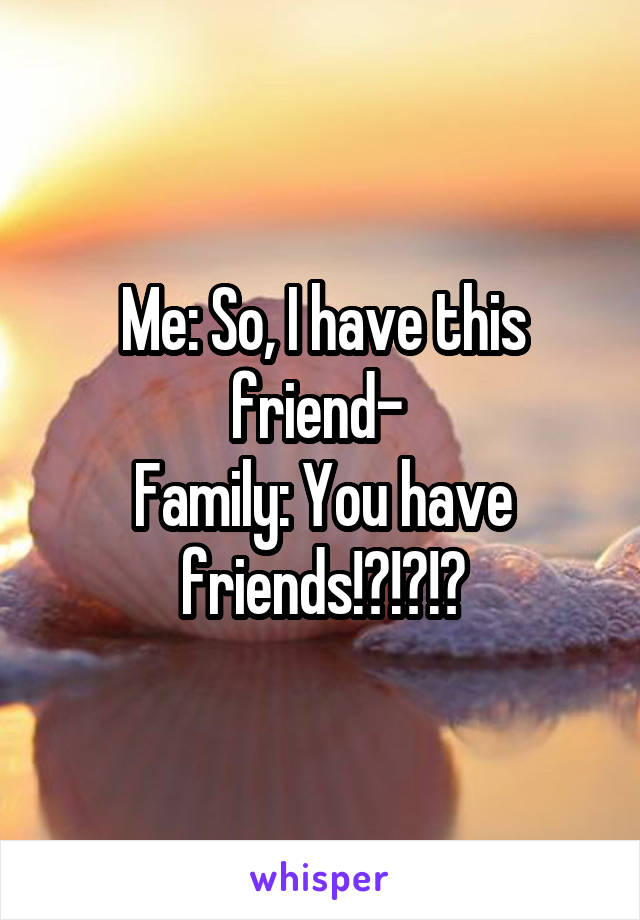 Me: So, I have this friend- 
Family: You have friends!?!?!?