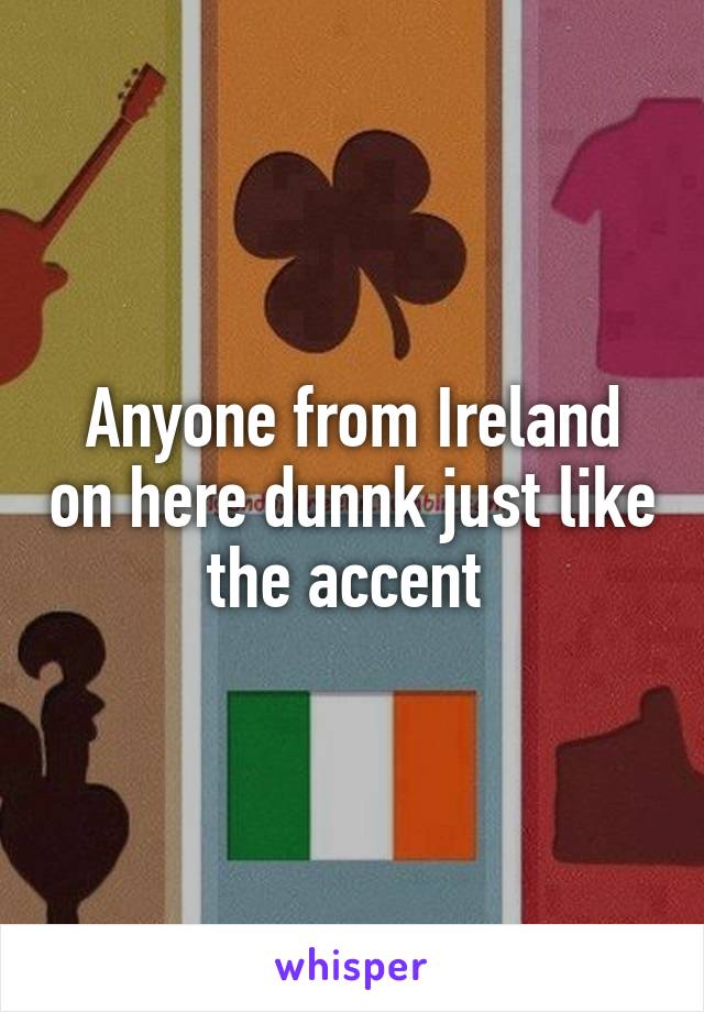 Anyone from Ireland on here dunnk just like the accent 