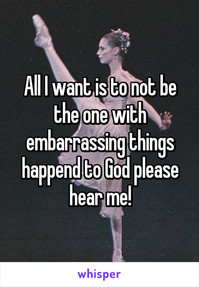 All I want is to not be the one with embarrassing things happend to God please hear me!