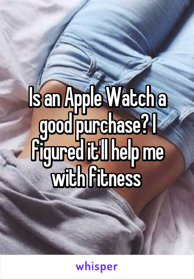 Is an Apple Watch a good purchase? I figured it'll help me with fitness 