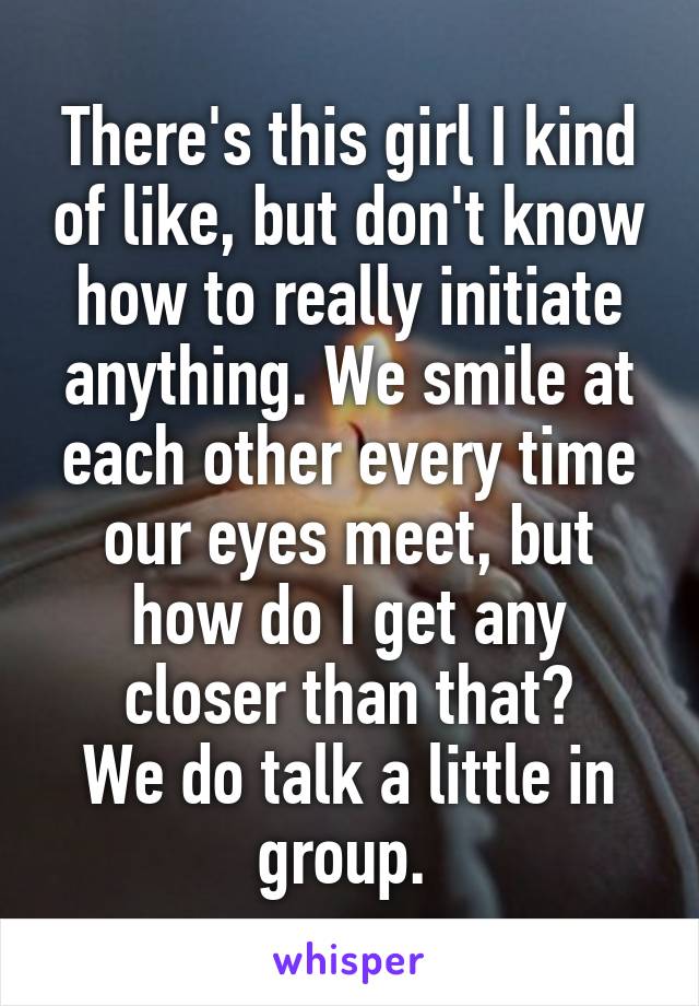 There's this girl I kind of like, but don't know how to really initiate anything. We smile at each other every time our eyes meet, but how do I get any closer than that?
We do talk a little in group. 