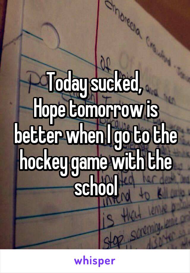 Today sucked, 
Hope tomorrow is better when I go to the hockey game with the school