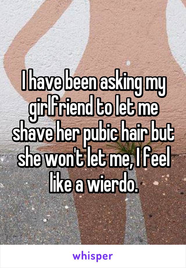I have been asking my girlfriend to let me shave her pubic hair but she won't let me, I feel like a wierdo.