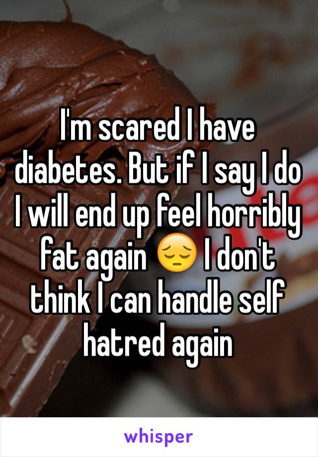 I'm scared I have diabetes. But if I say I do I will end up feel horribly fat again 😔 I don't think I can handle self hatred again 